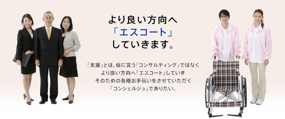 より良い方向へ「エスコート」していきます。「支援」とは俗に言う「コンサルティング」ではなくより良い方向へ「エスコート」していきそのための各種お手伝いをさせていただく「コンシェルジュ」でありたい。