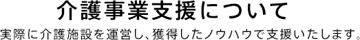 介護事業支援について 実際に介護施設を運営し、獲得したノウハウで支援いたします。