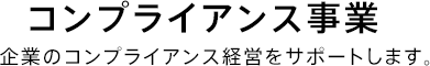 コンプライアンス事業 企業のコンプライアンス経営をサポートします。