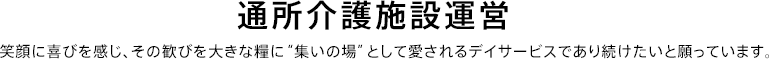 通所介護施設運営 笑顔に喜びを感じ、その歓びを大きな糧に“集いの場”として愛されるデイサービスであり続けたいと願っています。