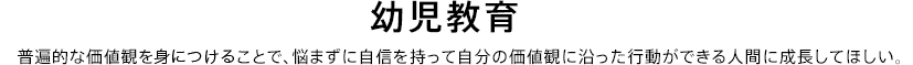 幼児教育。普遍的な価値観を身につけることで、悩まずに自信を持って自分の価値観に沿った行動ができる人間に成長してほしい。