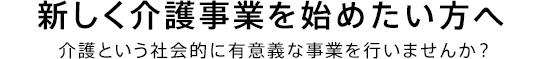 新しく介護事業を始めたい方へ 介護という社会的に有意義な事業を行いませんか？